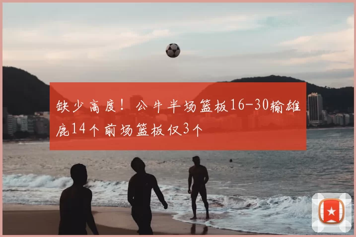 缺少高度！公牛半场篮板16-30输雄鹿14个前场篮板仅3个