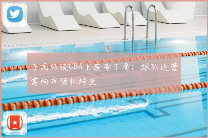 李元伟谈CBA上座率下滑：球队运营需向市场化转变