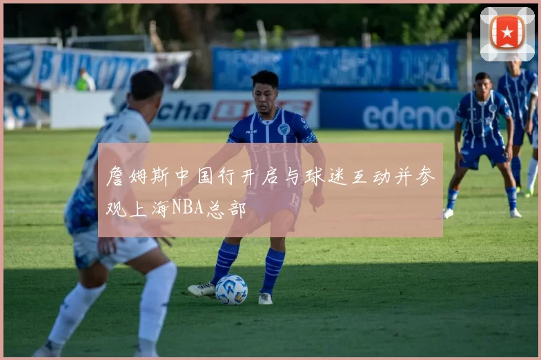 詹姆斯中国行开启与球迷互动并参观上海NBA总部