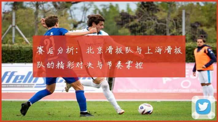 赛后分析：北京滑板队与上海滑板队的精彩对决与节奏掌控