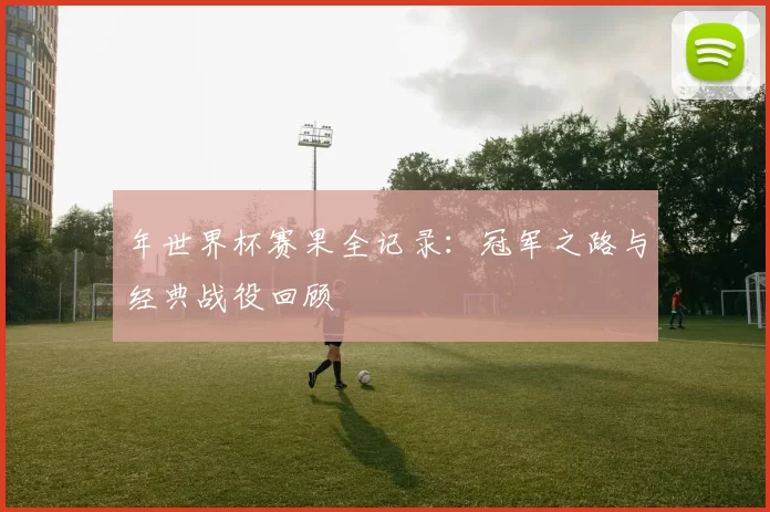 年世界杯赛果全记录：冠军之路与经典战役回顾