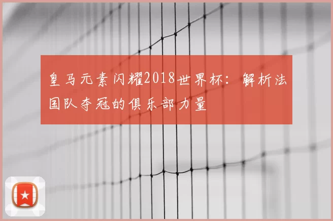 皇马元素闪耀2018世界杯：解析法国队夺冠的俱乐部力量