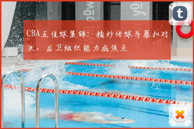 CBA五佳球集锦：精妙传球与暴扣对决，后卫组织能力成焦点