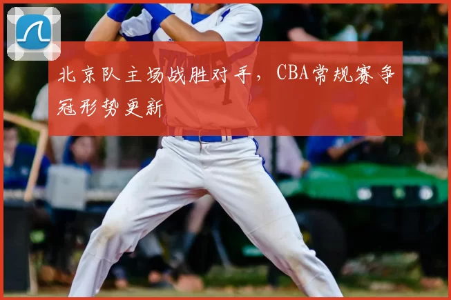 北京队主场战胜对手，CBA常规赛争冠形势更新
