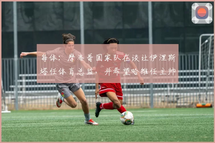 每体：摩洛哥国家队在谈让伊涅斯塔任体育总监，并希望哈维任主帅